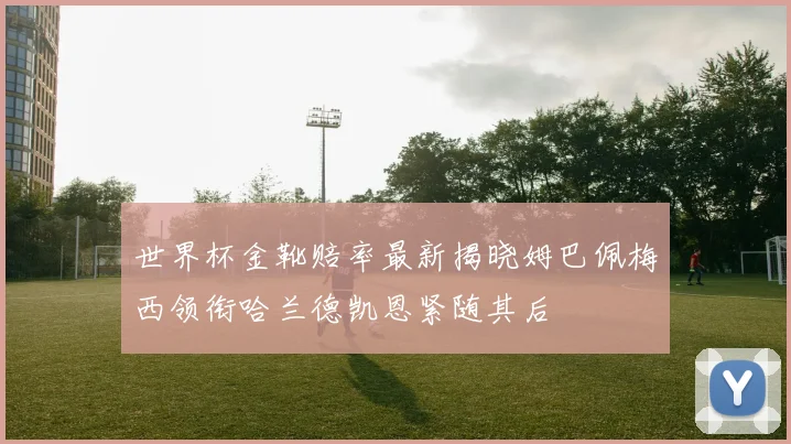 世界杯金靴赔率最新揭晓姆巴佩梅西领衔哈兰德凯恩紧随其后