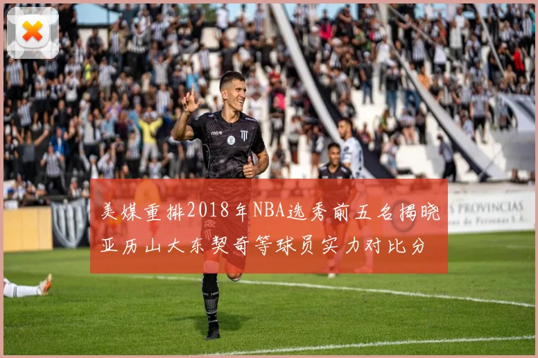 美媒重排2018年NBA选秀前五名揭晓亚历山大东契奇等球员实力对比分析