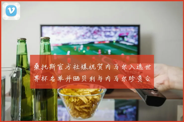 桑托斯官方社媒祝贺内马尔入选世界杯名单并晒贝利与内马尔珍贵合影