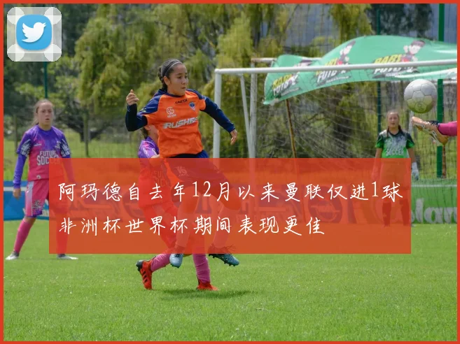 阿玛德自去年12月以来曼联仅进1球非洲杯世界杯期间表现更佳