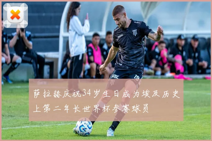 萨拉赫庆祝34岁生日成为埃及历史上第二年长世界杯参赛球员