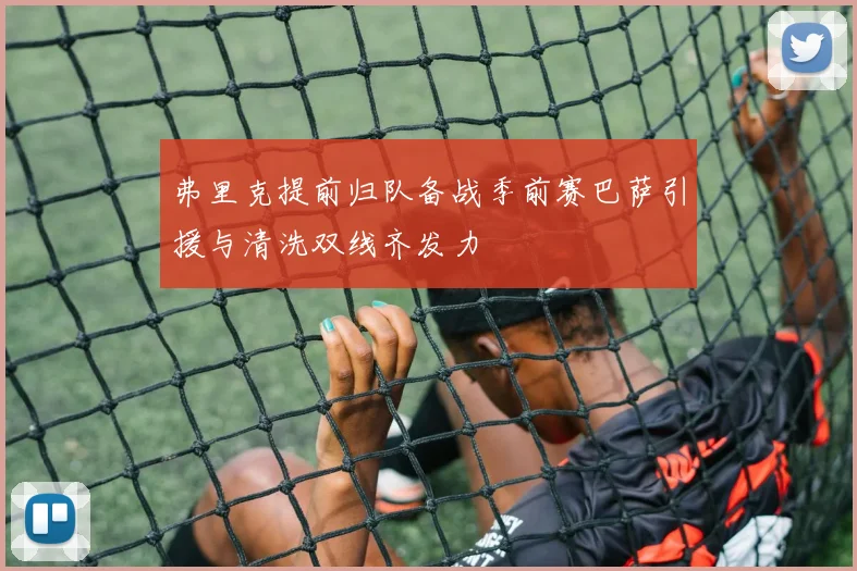 弗里克提前归队备战季前赛巴萨引援与清洗双线齐发力