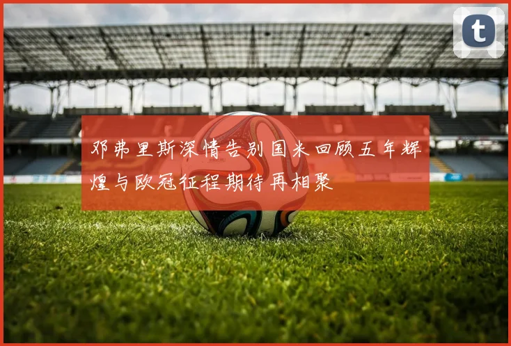 邓弗里斯深情告别国米回顾五年辉煌与欧冠征程期待再相聚