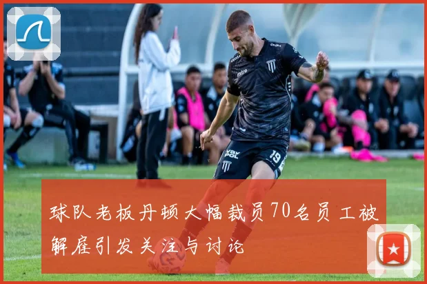 球队老板丹顿大幅裁员70名员工被解雇引发关注与讨论