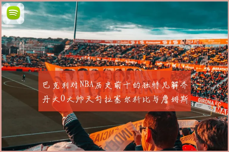 巴克利对NBA历史前十的独特见解乔丹大O大帅天勾拉塞尔科比与詹姆斯排名分析
