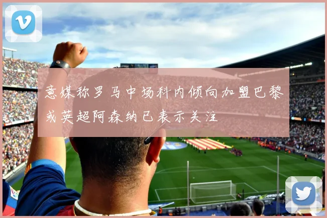 意媒称罗马中场科内倾向加盟巴黎或英超阿森纳已表示关注