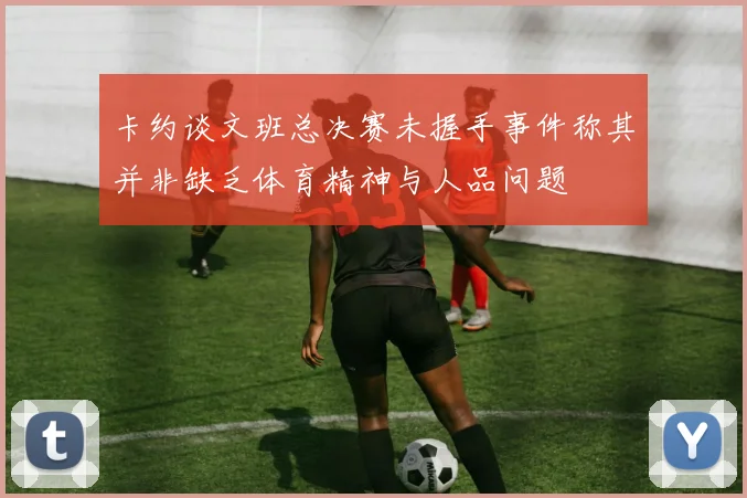 卡约谈文班总决赛未握手事件称其并非缺乏体育精神与人品问题