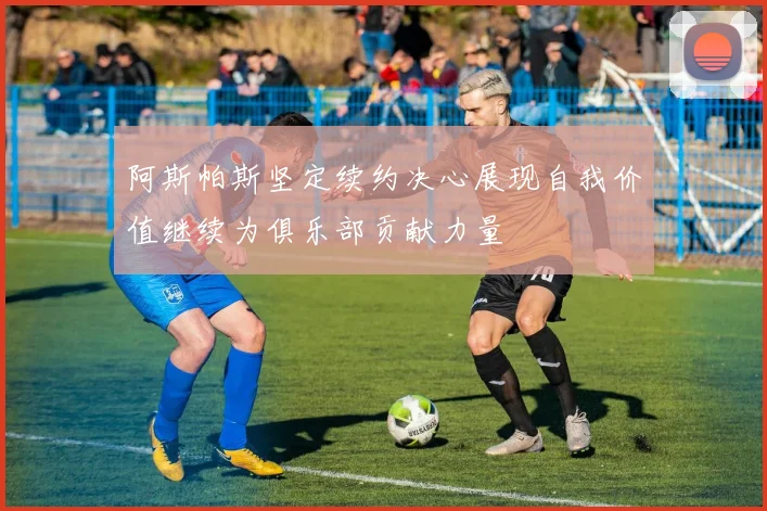 阿斯帕斯坚定续约决心展现自我价值继续为俱乐部贡献力量