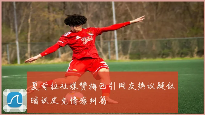 夏奇拉社媒赞梅西引网友热议疑似暗讽皮克情感纠葛