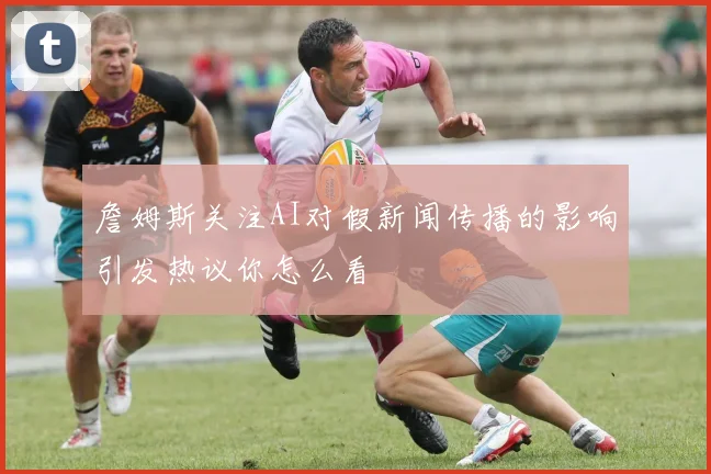 詹姆斯关注AI对假新闻传播的影响引发热议你怎么看