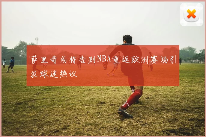 萨里奇或将告别NBA重返欧洲赛场引发球迷热议