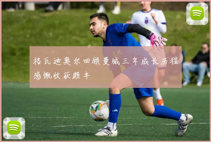 格瓦迪奥尔回顾曼城三年成长历程感慨收获颇丰