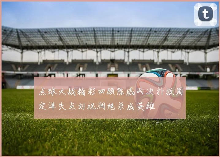 点球大战精彩回顾陈威两次扑救周定洋失点刘祝润绝杀成英雄