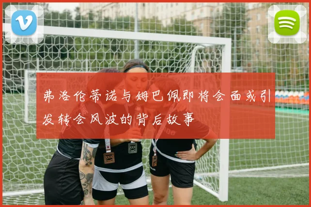 弗洛伦蒂诺与姆巴佩即将会面或引发转会风波的背后故事