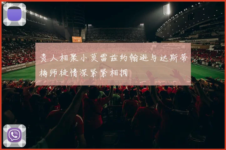 贵人相聚小莫雷兹约翰逊与达斯蒂梅师徒情深紧紧相拥