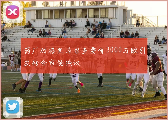 药厂对格里马尔多要价3000万欧引发转会市场热议