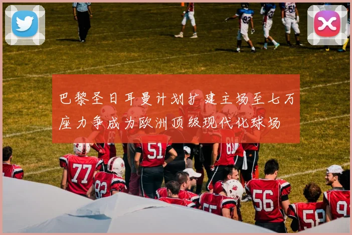巴黎圣日耳曼计划扩建主场至七万座力争成为欧洲顶级现代化球场