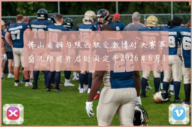 佛山南狮与陕西联合激情对决赛事盛况即将开启时间定于2026年6月14日周日晚上七点半