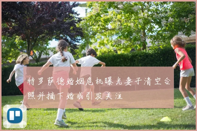 特罗萨德婚姻危机曝光妻子清空合照并摘下婚戒引发关注