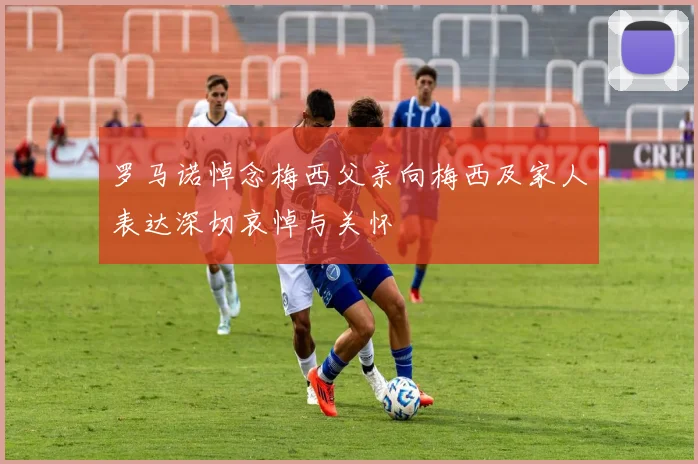 罗马诺悼念梅西父亲向梅西及家人表达深切哀悼与关怀