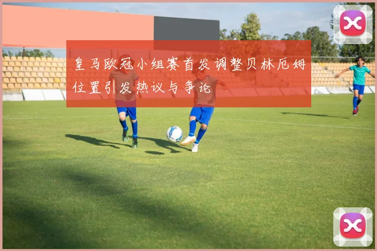 皇马欧冠小组赛首发调整贝林厄姆位置引发热议与争论