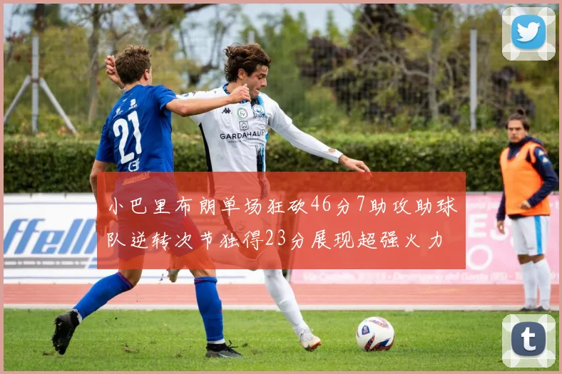 小巴里布朗单场狂砍46分7助攻助球队逆转次节独得23分展现超强火力