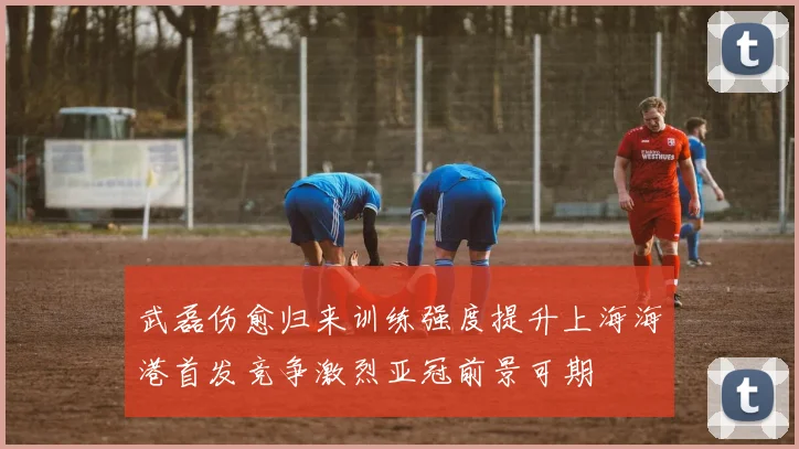 武磊伤愈归来训练强度提升上海海港首发竞争激烈亚冠前景可期