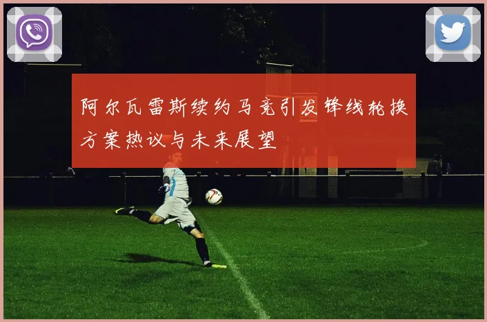 阿尔瓦雷斯续约马竞引发锋线轮换方案热议与未来展望