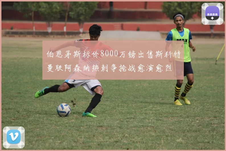 伯恩茅斯标价8000万镑出售斯科特曼联阿森纳热刺争抢战愈演愈烈