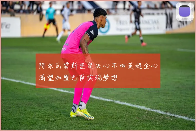 阿尔瓦雷斯坚定决心不回英超全心渴望加盟巴萨实现梦想